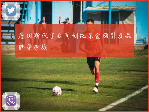 詹姆斯代言合同创纪录金额引发品牌争夺战
