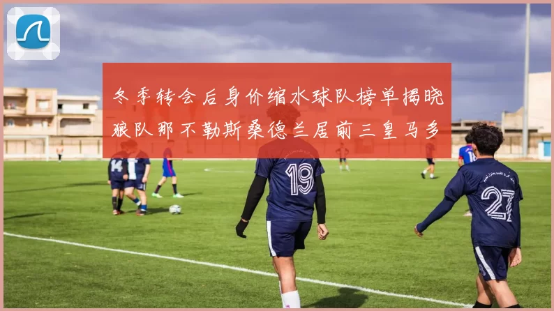 冬季转会后身价缩水球队榜单揭晓狼队那不勒斯桑德兰居前三皇马多特也在其中