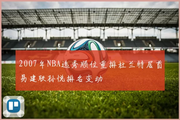 2007年NBA选秀顺位重排杜兰特居首易建联孙悦排名变动