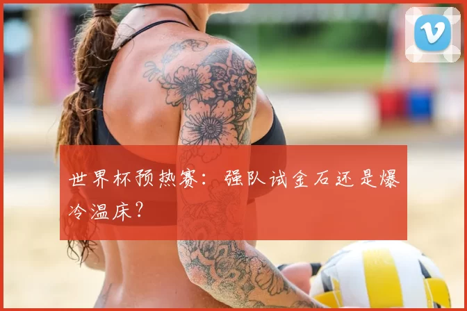 世界杯预热赛:强队试金石还是爆冷温床?