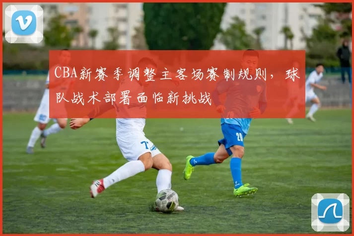 CBA新赛季调整主客场赛制规则，球队战术部署面临新挑战