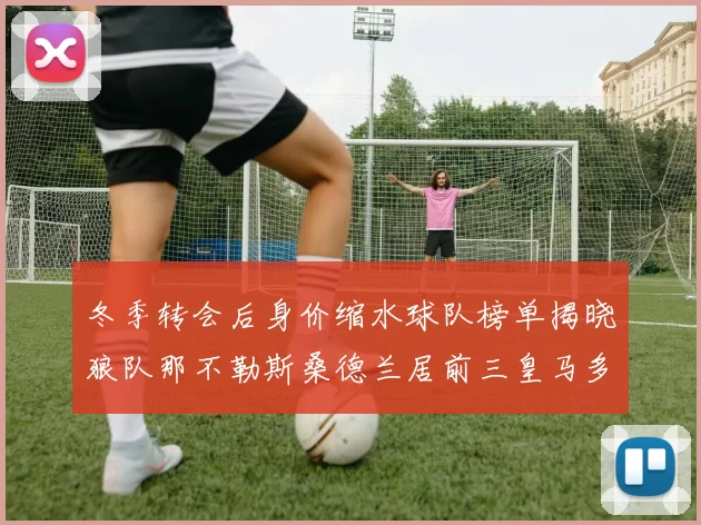 冬季转会后身价缩水球队榜单揭晓狼队那不勒斯桑德兰居前三皇马多特也在其中