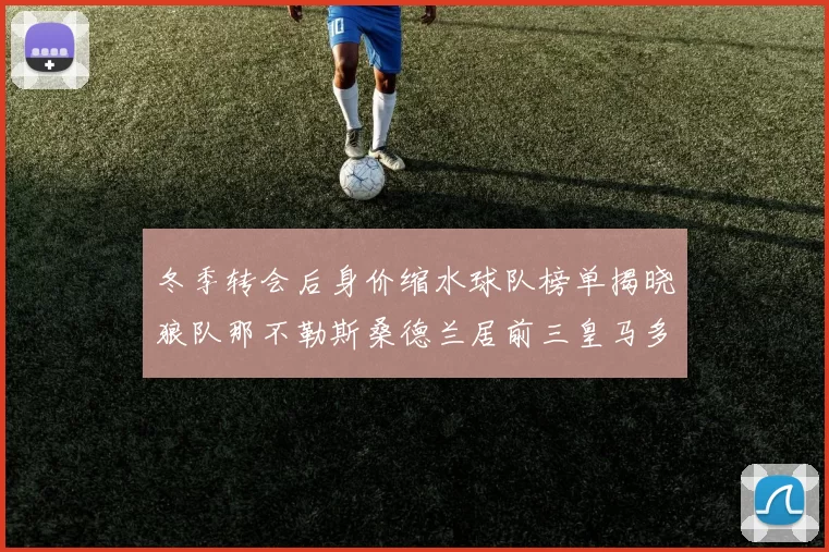 冬季转会后身价缩水球队榜单揭晓狼队那不勒斯桑德兰居前三皇马多特也在其中