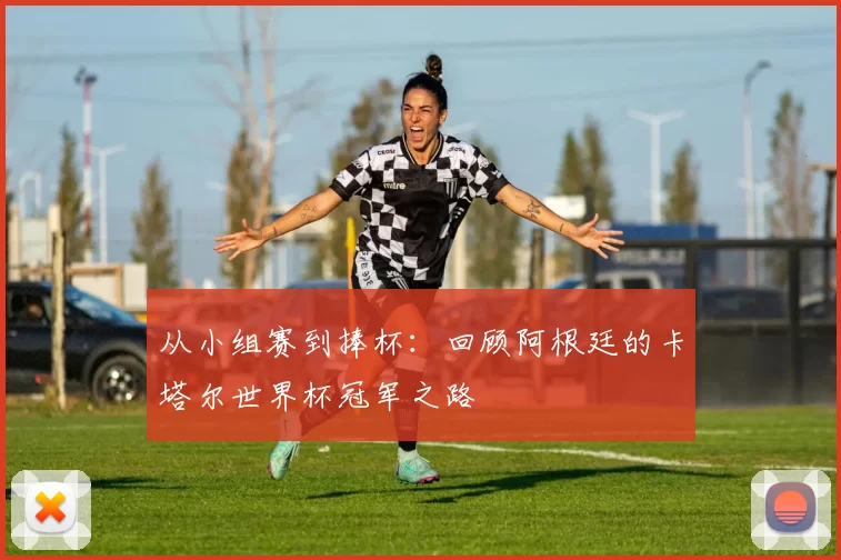 从小组赛到捧杯：回顾阿根廷的卡塔尔世界杯冠军之路