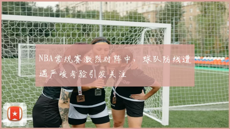 NBA常规赛激烈对阵中，球队防线遭遇严峻考验引发关注