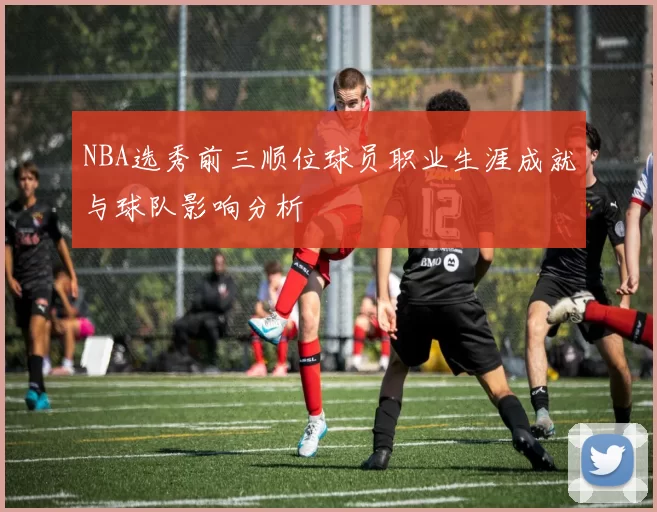 NBA选秀前三顺位球员职业生涯成就与球队影响分析