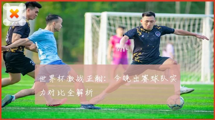 世界杯激战正酣：今晚出赛球队实力对比全解析