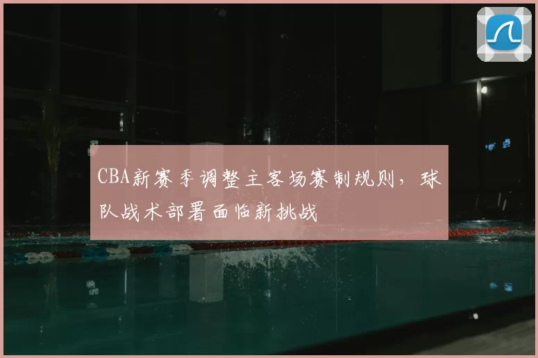 CBA新赛季调整主客场赛制规则，球队战术部署面临新挑战