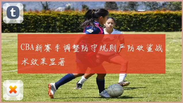 CBA新赛季调整防守规则严防砍鲨战术效果显著