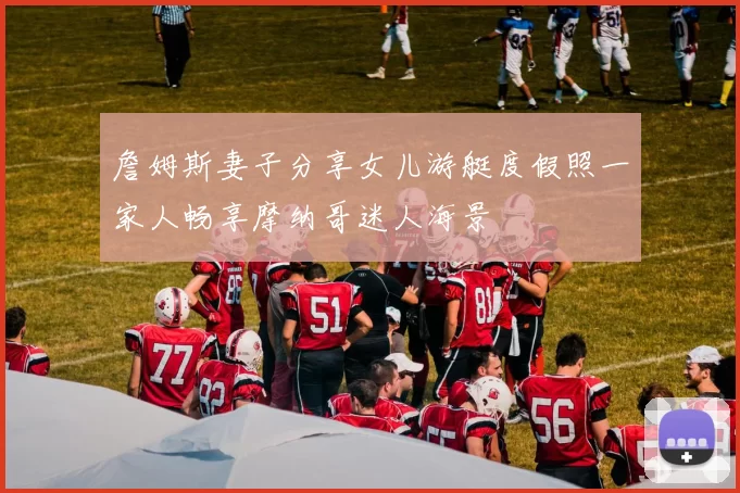 詹姆斯妻子分享女儿游艇度假照一家人畅享摩纳哥迷人海景