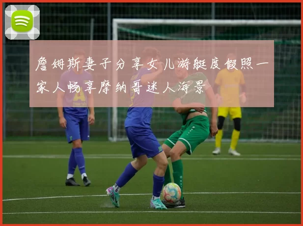 詹姆斯妻子分享女儿游艇度假照一家人畅享摩纳哥迷人海景
