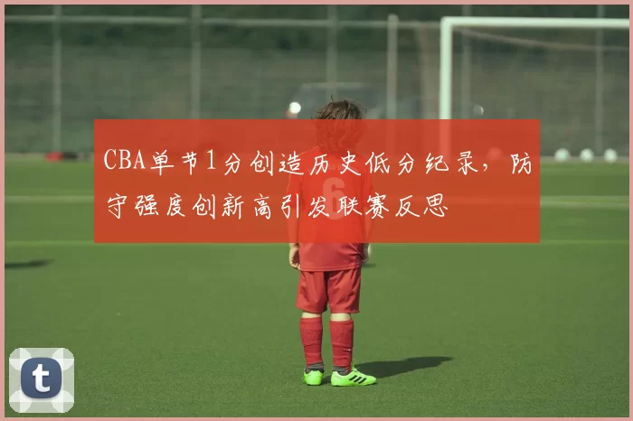 CBA单节1分创造历史低分纪录，防守强度创新高引发联赛反思