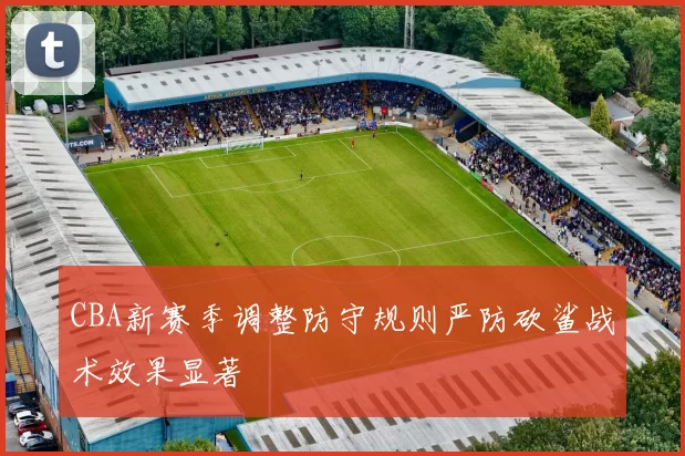 CBA新赛季调整防守规则严防砍鲨战术效果显著