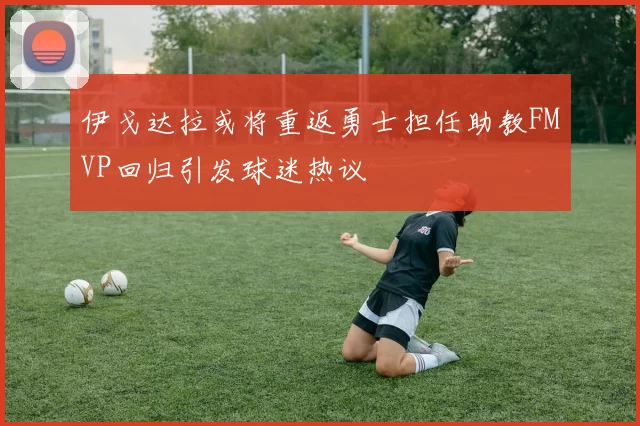 伊戈达拉或将重返勇士担任助教FMVP回归引发球迷热议