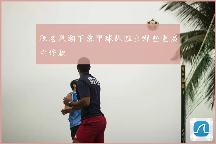 联名风潮下意甲球队推出哪些重启合作款