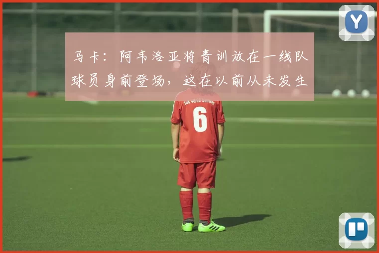 马卡：阿韦洛亚将青训放在一线队球员身前登场，这在以前从未发生