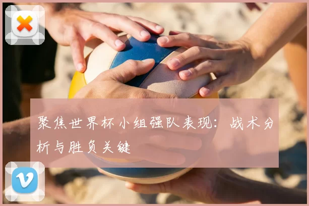 聚焦世界杯小组强队表现:战术分析与胜负关键