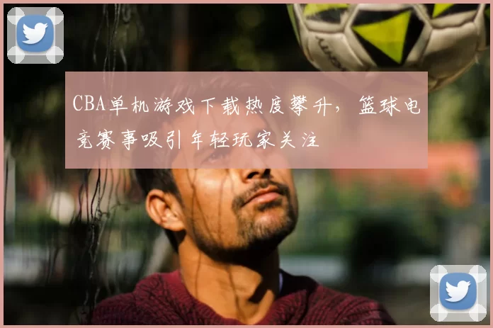 CBA单机游戏下载热度攀升，篮球电竞赛事吸引年轻玩家关注