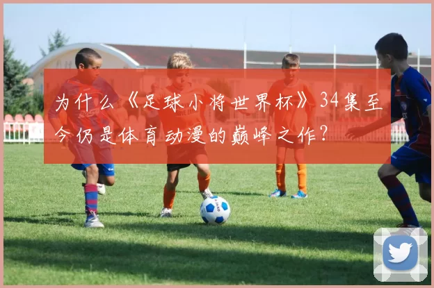 为什么《足球小将世界杯》34集至今仍是体育动漫的巅峰之作？