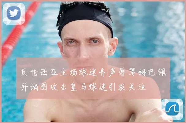 瓦伦西亚主场球迷齐声辱骂姆巴佩并试图攻击皇马球迷引发关注