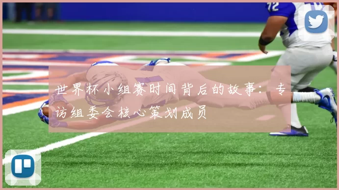 世界杯小组赛时间背后的故事：专访组委会核心策划成员