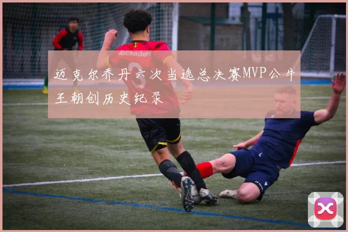 迈克尔乔丹六次当选总决赛MVP公牛王朝创历史纪录