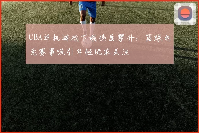 CBA单机游戏下载热度攀升，篮球电竞赛事吸引年轻玩家关注