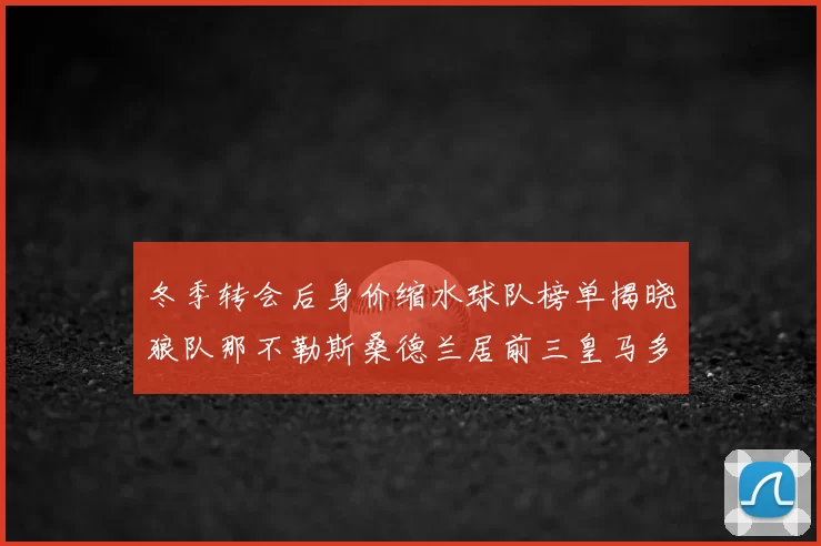冬季转会后身价缩水球队榜单揭晓狼队那不勒斯桑德兰居前三皇马多特也在其中