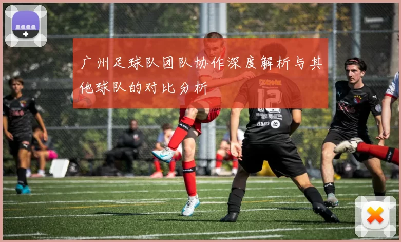 广州足球队团队协作深度解析与其他球队的对比分析