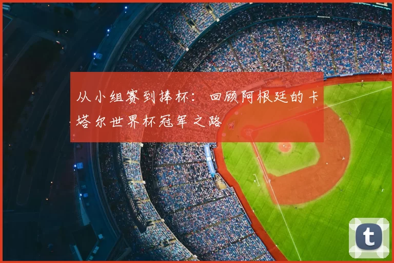 从小组赛到捧杯：回顾阿根廷的卡塔尔世界杯冠军之路