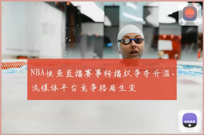 NBA快鱼直播赛事转播权争夺升温，流媒体平台竞争格局生变