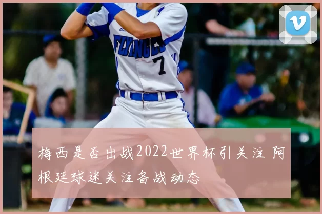 梅西是否出战2022世界杯引关注 阿根廷球迷关注备战动态