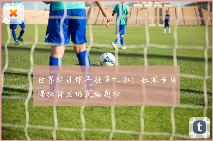 世界杯让球平胜负-1和：独家专访揭秘背后的策略奥秘