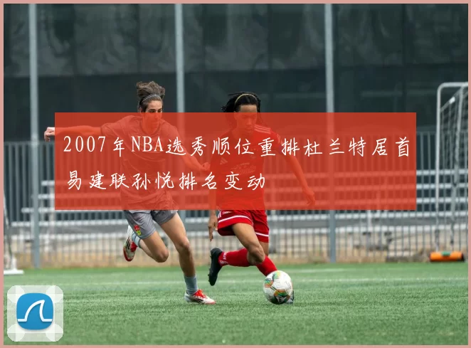 2007年NBA选秀顺位重排杜兰特居首易建联孙悦排名变动