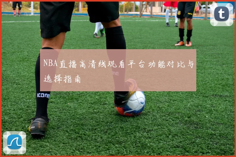 NBA直播高清线观看平台功能对比与选择指南