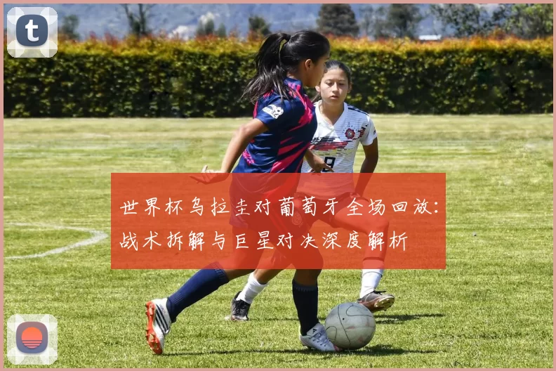 世界杯乌拉圭对葡萄牙全场回放:战术拆解与巨星对决深度解析
