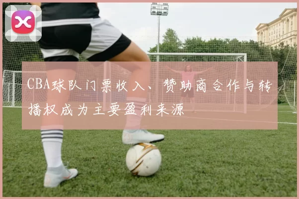 CBA球队门票收入、赞助商合作与转播权成为主要盈利来源