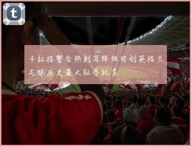 卡拉格警告热刺若降级将创英格兰足球历史最大耻辱纪录