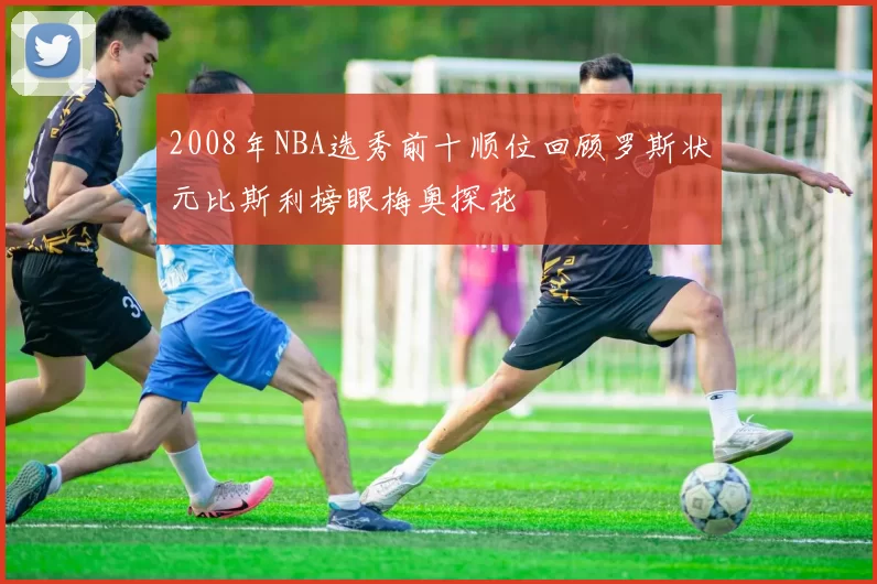 2008年NBA选秀前十顺位回顾罗斯状元比斯利榜眼梅奥探花