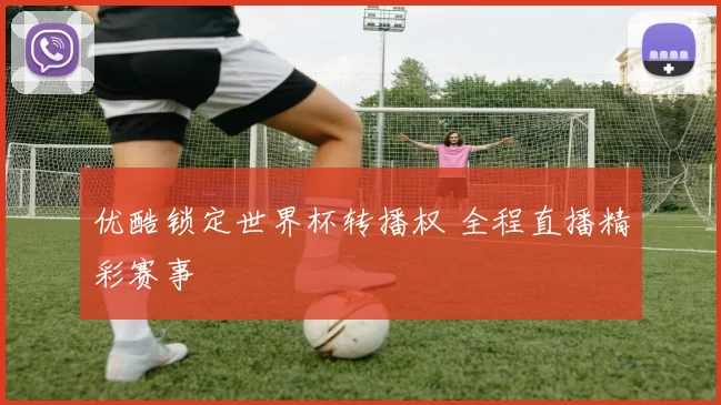 优酷锁定世界杯转播权 全程直播精彩赛事