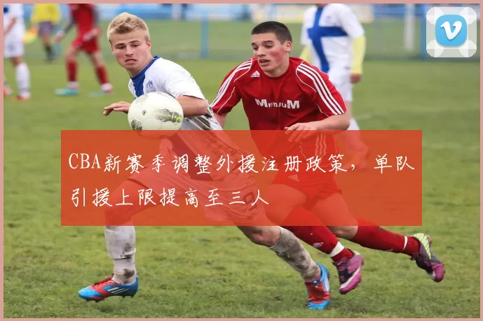 CBA新赛季调整外援注册政策，单队引援上限提高至三人
