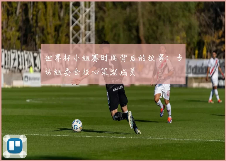 世界杯小组赛时间背后的故事:专访组委会核心策划成员