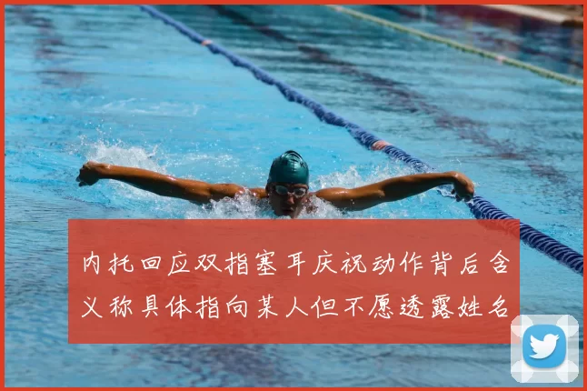 内托回应双指塞耳庆祝动作背后含义称具体指向某人但不愿透露姓名
