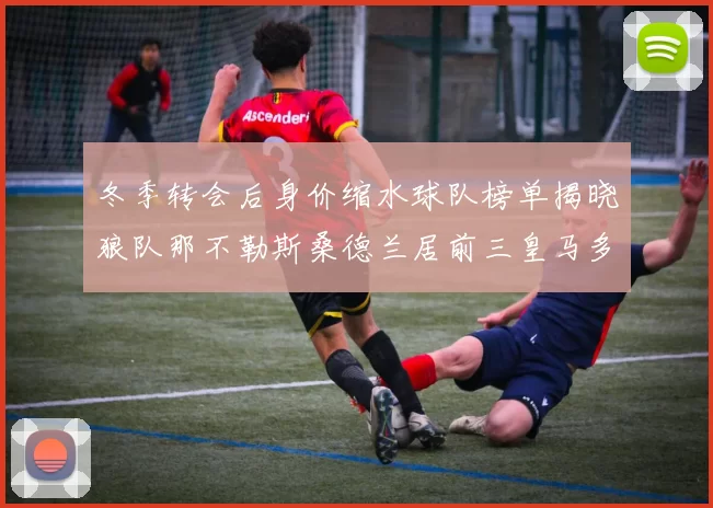 冬季转会后身价缩水球队榜单揭晓狼队那不勒斯桑德兰居前三皇马多特也在其中