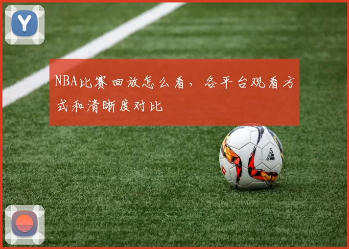 NBA比赛回放怎么看，各平台观看方式和清晰度对比