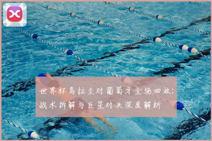 世界杯乌拉圭对葡萄牙全场回放：战术拆解与巨星对决深度解析