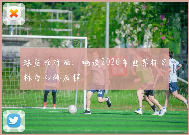 球星面对面：畅谈2026年世界杯目标与心路历程
