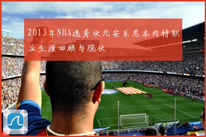2013年NBA选秀状元安东尼本内特职业生涯回顾与现状
