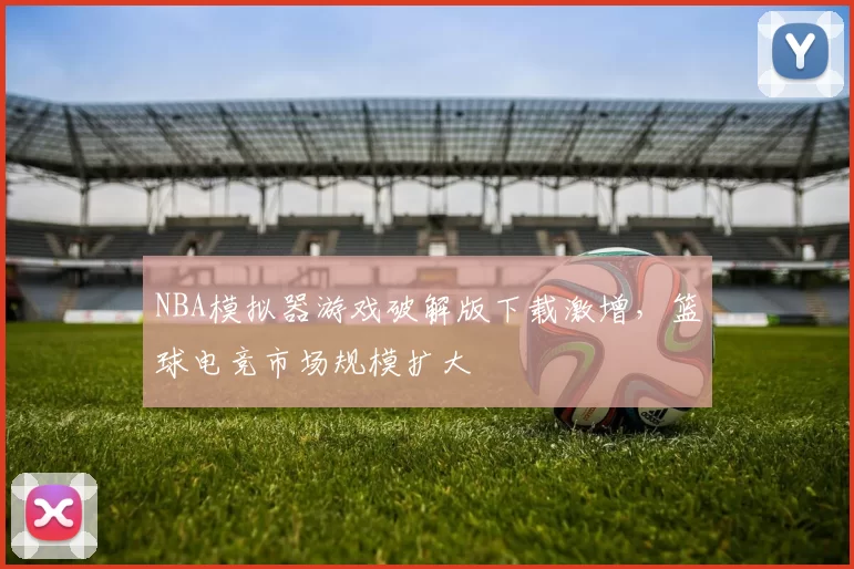 NBA模拟器游戏破解版下载激增，篮球电竞市场规模扩大