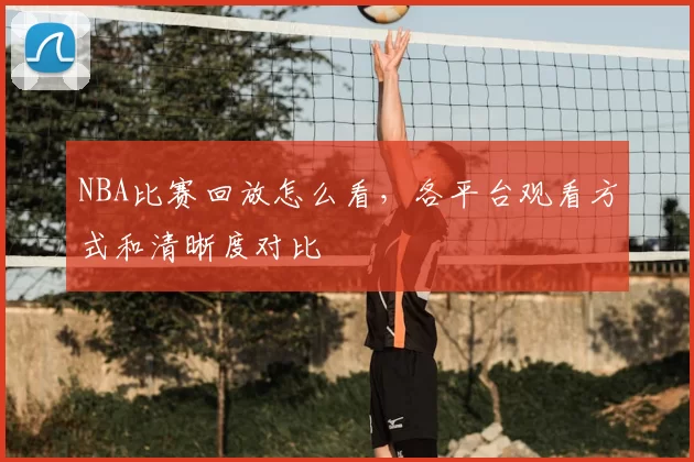NBA比赛回放怎么看,各平台观看方式和清晰度对比